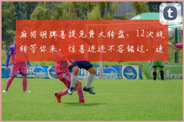 麻将胡牌喜提免费大转盘，12次旋转等你来，惊喜连连不容错过，速来体验